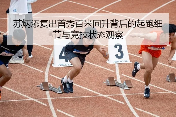 苏炳添复出首秀百米回升背后的起跑细节与竞技状态观察